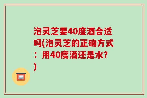 泡灵芝要40度酒合适吗(泡灵芝的正确方式：用40度酒还是水？)