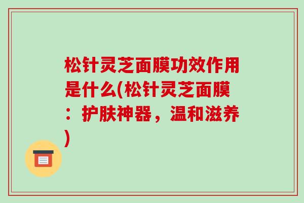 松针灵芝面膜功效作用是什么(松针灵芝面膜：护肤神器，温和滋养)