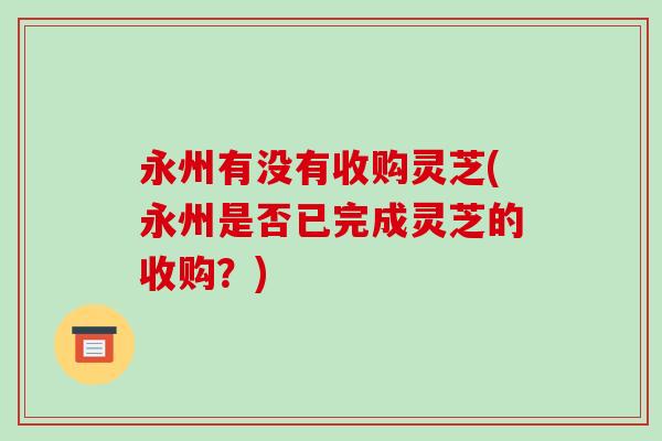 永州有没有收购灵芝(永州是否已完成灵芝的收购？)