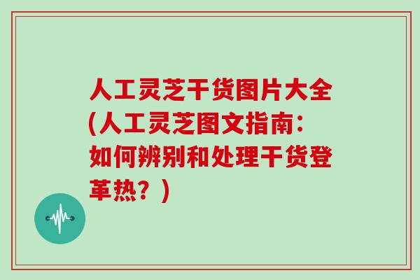 人工灵芝干货图片大全(人工灵芝图文指南：如何辨别和处理干货登革热？)