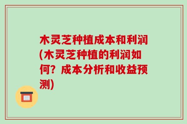 木灵芝种植成本和利润(木灵芝种植的利润如何？成本分析和收益预测)