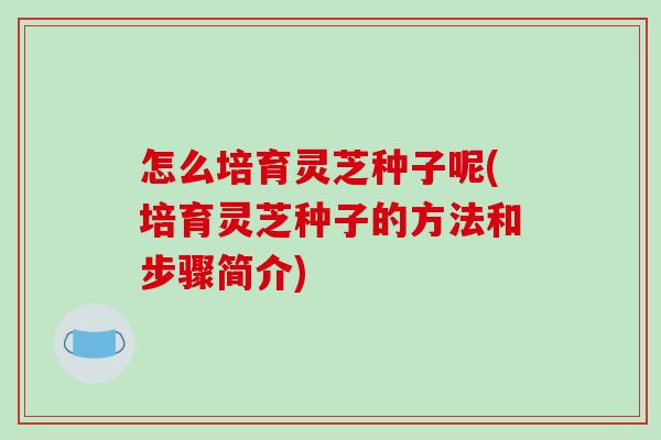 怎么培育灵芝种子呢(培育灵芝种子的方法和步骤简介)