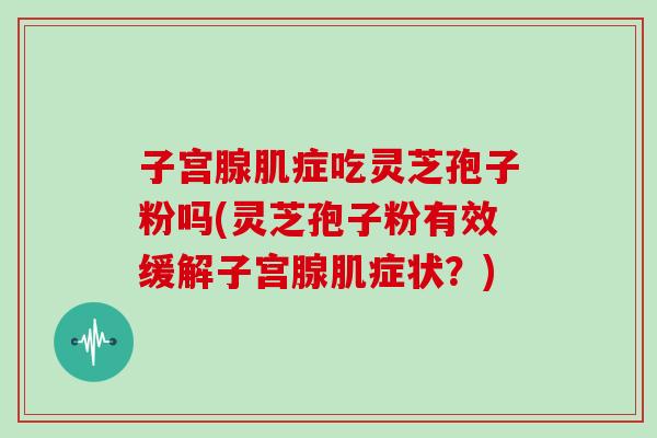 子宫腺肌症吃灵芝孢子粉吗(灵芝孢子粉有效缓解子宫腺肌症状？)