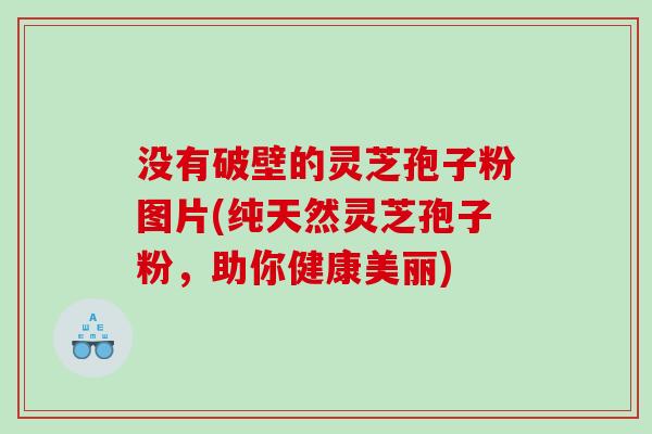 没有破壁的灵芝孢子粉图片(纯天然灵芝孢子粉，助你健康美丽)