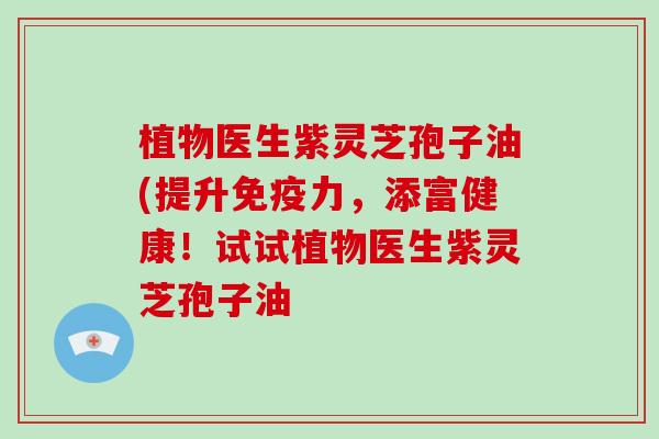 植物医生紫灵芝孢子油(提升免疫力，添富健康！试试植物医生紫灵芝孢子油