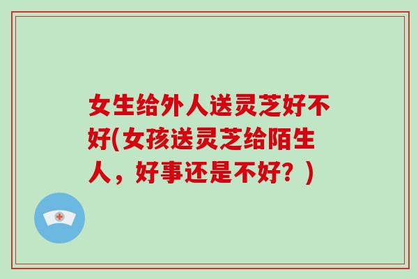 女生给外人送灵芝好不好(女孩送灵芝给陌生人，好事还是不好？)