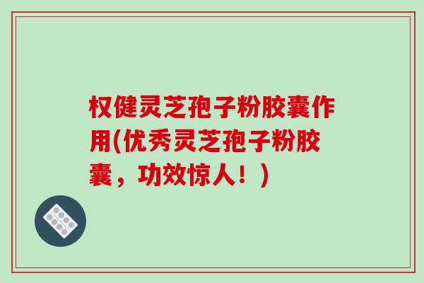 权健灵芝孢子粉胶囊作用(优秀灵芝孢子粉胶囊，功效惊人！)