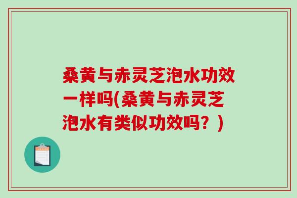 桑黄与赤灵芝泡水功效一样吗(桑黄与赤灵芝泡水有类似功效吗？)