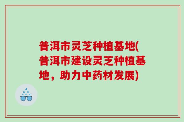 普洱市灵芝种植基地(普洱市建设灵芝种植基地，助力材发展)