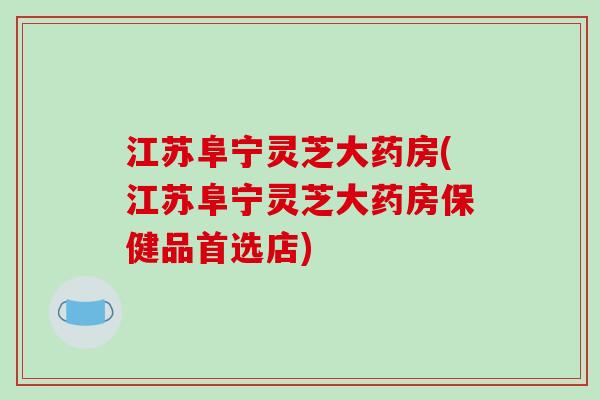 江苏阜宁灵芝大药房(江苏阜宁灵芝大药房保健品首选店)