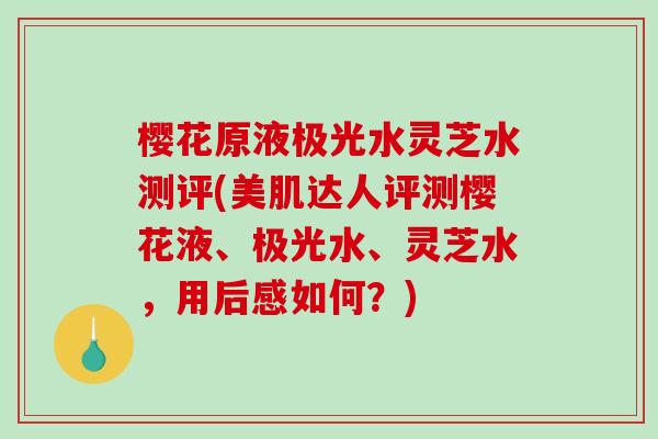 樱花原液极光水灵芝水测评(美肌达人评测樱花液、极光水、灵芝水，用后感如何？)