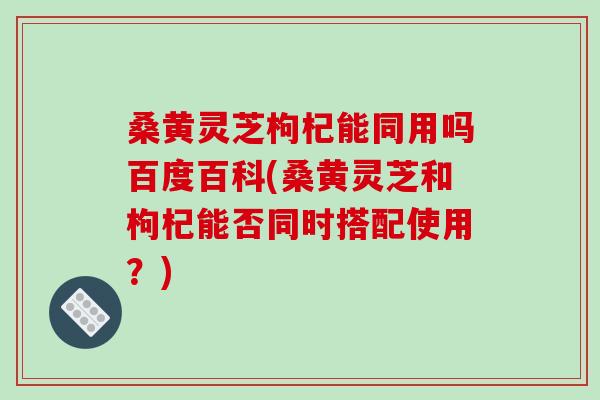 桑黄灵芝枸杞能同用吗百度百科(桑黄灵芝和枸杞能否同时搭配使用？)