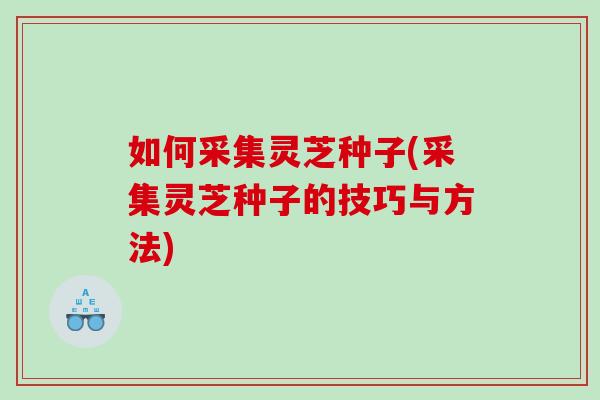 如何采集灵芝种子(采集灵芝种子的技巧与方法)