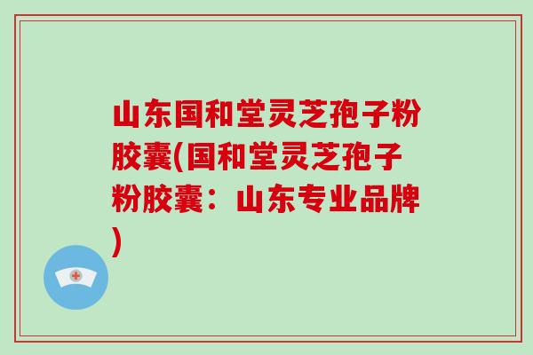 山东国和堂灵芝孢子粉胶囊(国和堂灵芝孢子粉胶囊：山东专业品牌)