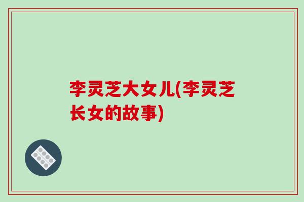 李灵芝大女儿(李灵芝长女的故事)