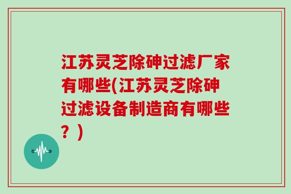 江苏灵芝除砷过滤厂家有哪些(江苏灵芝除砷过滤设备制造商有哪些?) 江苏灵芝除砷过滤厂家有哪些(江苏灵芝除砷过滤设备制造商有哪些?)