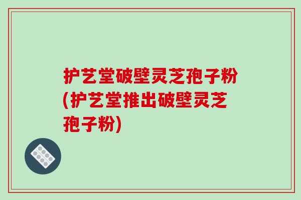 护艺堂破壁灵芝孢子粉(护艺堂推出破壁灵芝孢子粉)