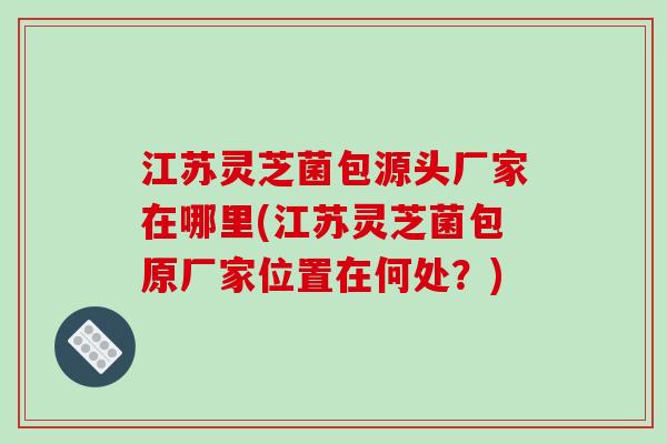 江苏灵芝菌包源头厂家在哪里(江苏灵芝菌包原厂家位置在何处？)