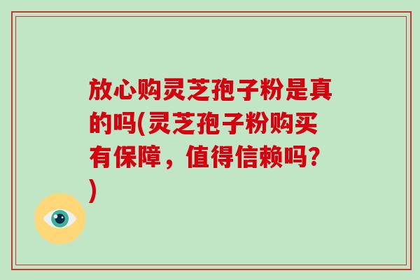 放心购灵芝孢子粉是真的吗(灵芝孢子粉购买有保障，值得信赖吗？)