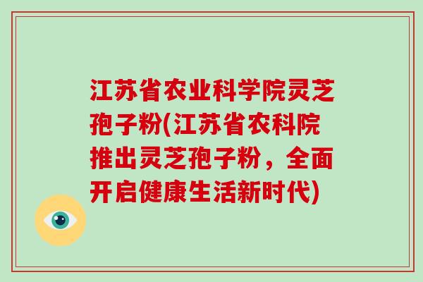 江苏省农业科学院灵芝孢子粉(江苏省农科院推出灵芝孢子粉，全面开启健康生活新时代)