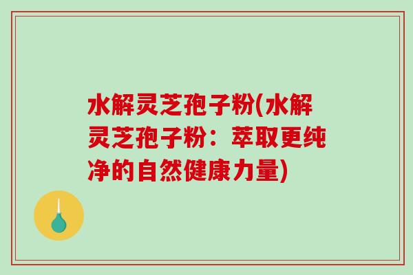 水解灵芝孢子粉(水解灵芝孢子粉：萃取更纯净的自然健康力量)