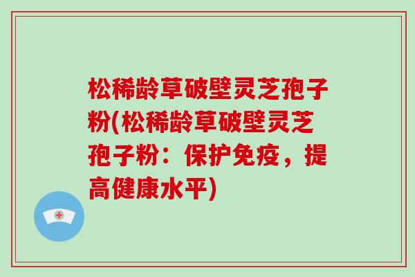 松稀龄草破壁灵芝孢子粉(松稀龄草破壁灵芝孢子粉：保护免疫，提高健康水平)