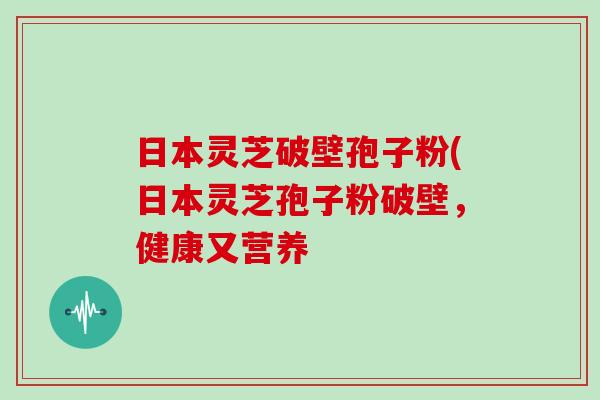 日本灵芝破壁孢子粉(日本灵芝孢子粉破壁，健康又营养