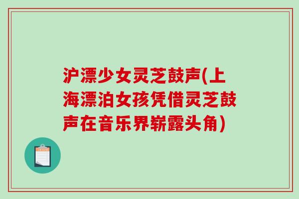 沪漂少女灵芝鼓声(上海漂泊女孩凭借灵芝鼓声在音乐界崭露头角) 沪漂少女灵芝鼓声(上海漂泊女孩凭借灵芝鼓声在音乐界崭露头角)