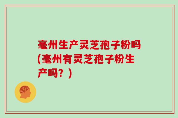毫州生产灵芝孢子粉吗(毫州有灵芝孢子粉生产吗？)