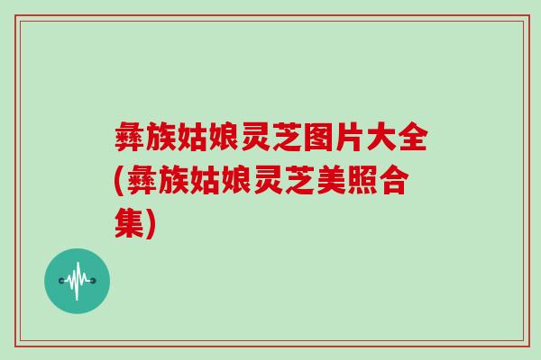 彝族姑娘灵芝图片大全(彝族姑娘灵芝美照合集)