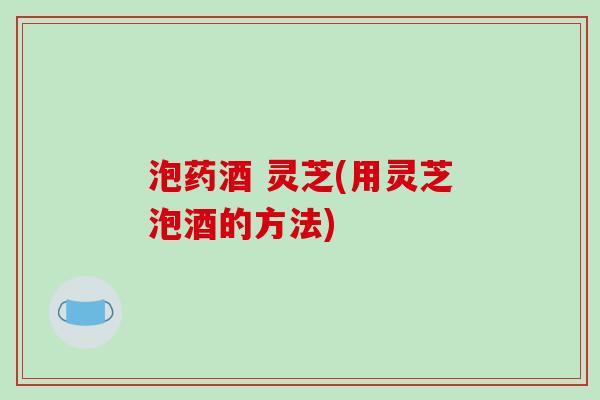 泡药酒 灵芝(用灵芝泡酒的方法)