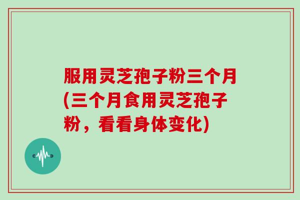 服用灵芝孢子粉三个月(三个月食用灵芝孢子粉，看看身体变化)
