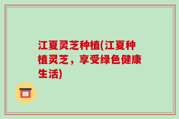 江夏灵芝种植(江夏种植灵芝，享受绿色健康生活)
