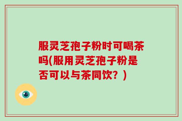 服灵芝孢子粉时可喝茶吗(服用灵芝孢子粉是否可以与茶同饮？)
