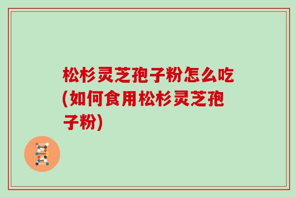 松杉灵芝孢子粉怎么吃(如何食用松杉灵芝孢子粉) 松杉灵芝孢子粉怎么吃(如何食用松杉灵芝孢子粉)