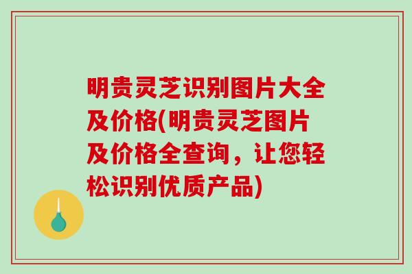 明贵灵芝识别图片大全及价格(明贵灵芝图片及价格全查询，让您轻松识别优质产品)
