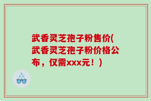 武香灵芝孢子粉售价(武香灵芝孢子粉价格公布，仅需xxx元！)