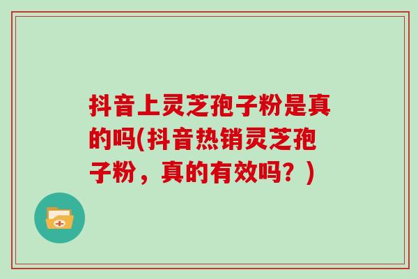 抖音上灵芝孢子粉是真的吗(抖音热销灵芝孢子粉，真的有效吗？)