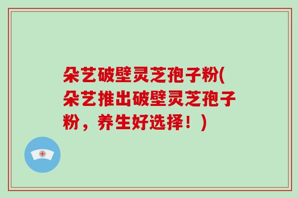 朵艺破壁灵芝孢子粉(朵艺推出破壁灵芝孢子粉，养生好选择！)