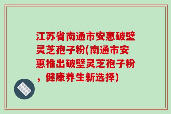 江苏省南通市安惠破壁灵芝孢子粉(南通市安惠推出破壁灵芝孢子粉，健康养生新选择)