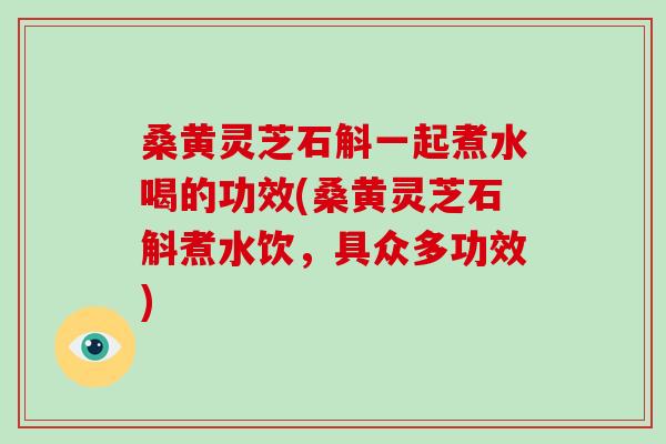 桑黄灵芝石斛一起煮水喝的功效(桑黄灵芝石斛煮水饮，具众多功效)