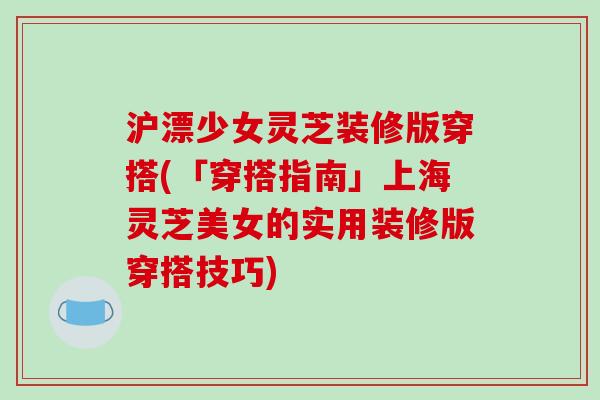 沪漂少女灵芝装修版穿搭(「穿搭指南」上海灵芝美女的实用装修版穿搭技巧)