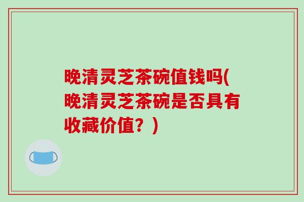 晚清灵芝茶碗值钱吗(晚清灵芝茶碗是否具有收藏价值？)