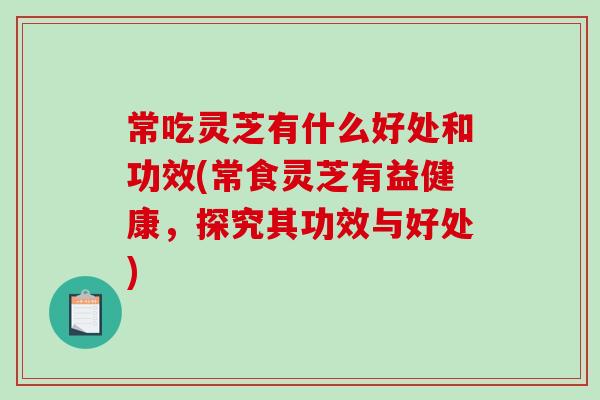 常吃灵芝有什么好处和功效(常食灵芝有益健康，探究其功效与好处)