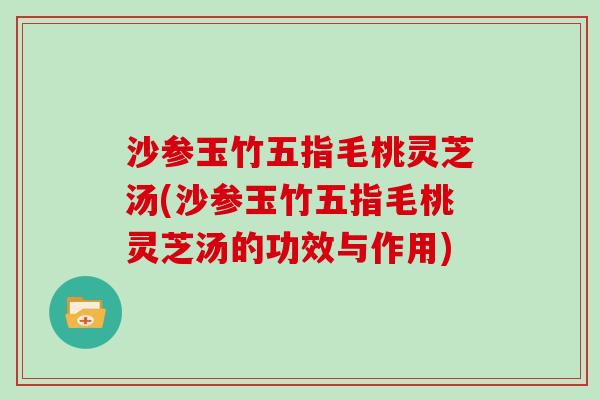 沙参玉竹五指毛桃灵芝汤(沙参玉竹五指毛桃灵芝汤的功效与作用)