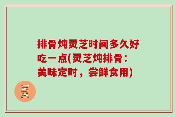 排骨炖灵芝时间多久好吃一点(灵芝炖排骨：美味定时，尝鲜食用)