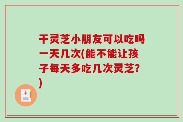 干灵芝小朋友可以吃吗一天几次(能不能让孩子每天多吃几次灵芝？)