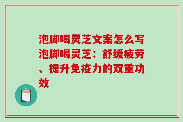 泡脚喝灵芝文案怎么写泡脚喝灵芝：舒缓疲劳、提升免疫力的双重功效