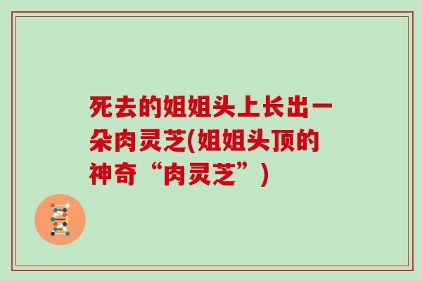 死去的姐姐头上长出一朵肉灵芝(姐姐头顶的神奇“肉灵芝”)