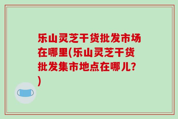 乐山灵芝干货批发市场在哪里(乐山灵芝干货批发集市地点在哪儿？)